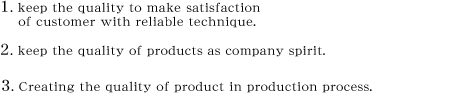 1.keep the quality to make satisfaction of customer with reliable technique.　2.keep the quality of products as company spirit.　3.Creating the quality of product in production process.
